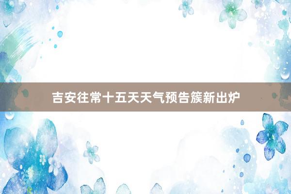 吉安往常十五天天气预告簇新出炉